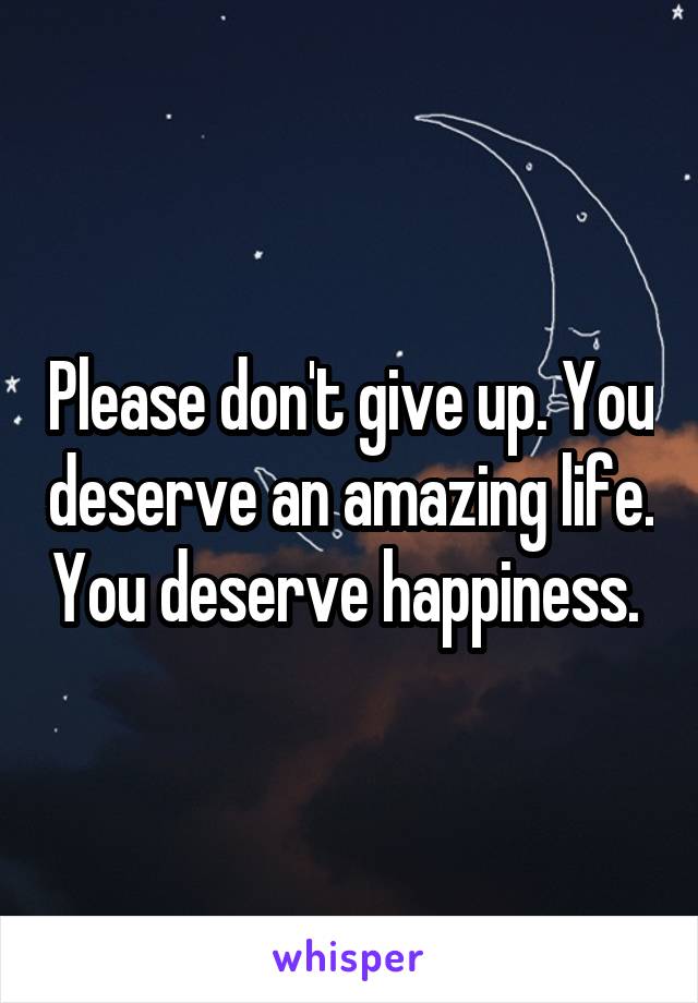 Please don't give up. You deserve an amazing life. You deserve happiness. 