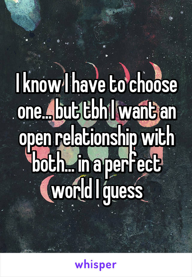 I know I have to choose one... but tbh I want an open relationship with both... in a perfect world I guess