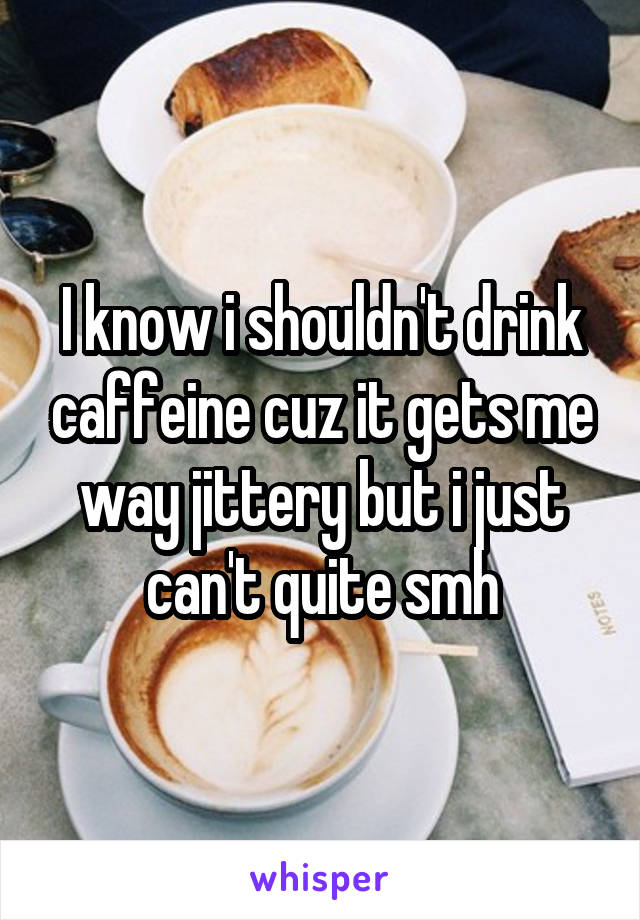 I know i shouldn't drink caffeine cuz it gets me way jittery but i just can't quite smh