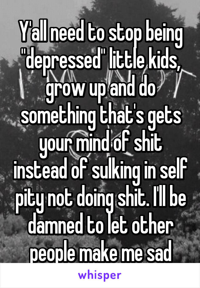 Y'all need to stop being "depressed" little kids, grow up and do something that's gets your mind of shit instead of sulking in self pity not doing shit. I'll be damned to let other people make me sad