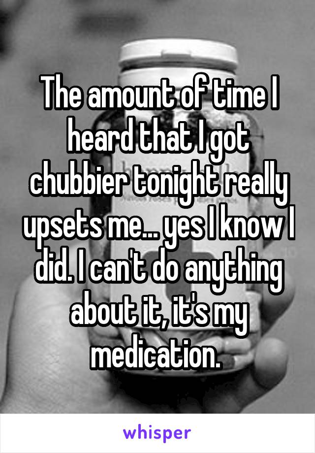 The amount of time I heard that I got chubbier tonight really upsets me... yes I know I did. I can't do anything about it, it's my medication. 