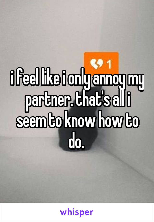 i feel like i only annoy my partner. that's all i seem to know how to do. 