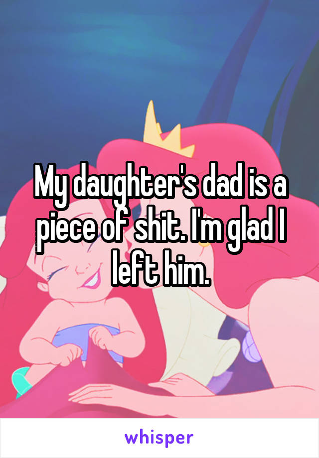 My daughter's dad is a piece of shit. I'm glad I left him.