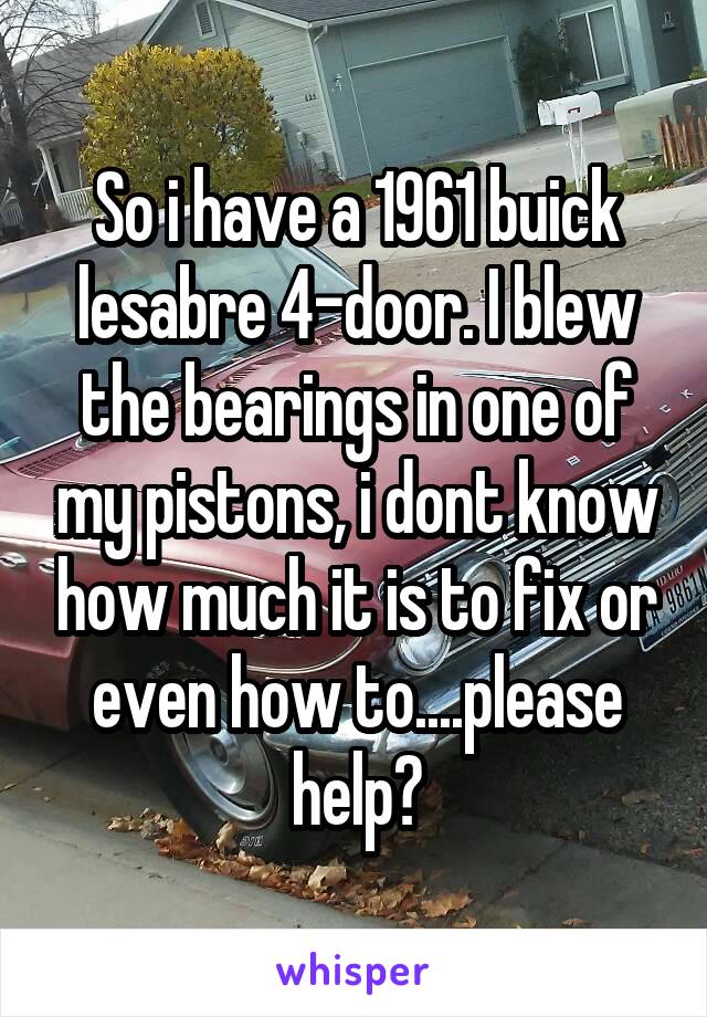 So i have a 1961 buick lesabre 4-door. I blew the bearings in one of my pistons, i dont know how much it is to fix or even how to....please help?