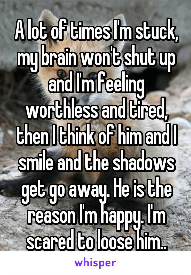 A lot of times I'm stuck, my brain won't shut up and I'm feeling worthless and tired, then I think of him and I smile and the shadows get go away. He is the reason I'm happy. I'm scared to loose him..