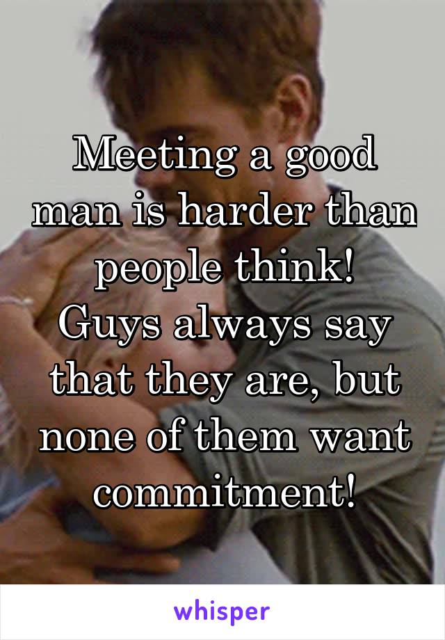 Meeting a good man is harder than people think!
Guys always say that they are, but none of them want commitment!