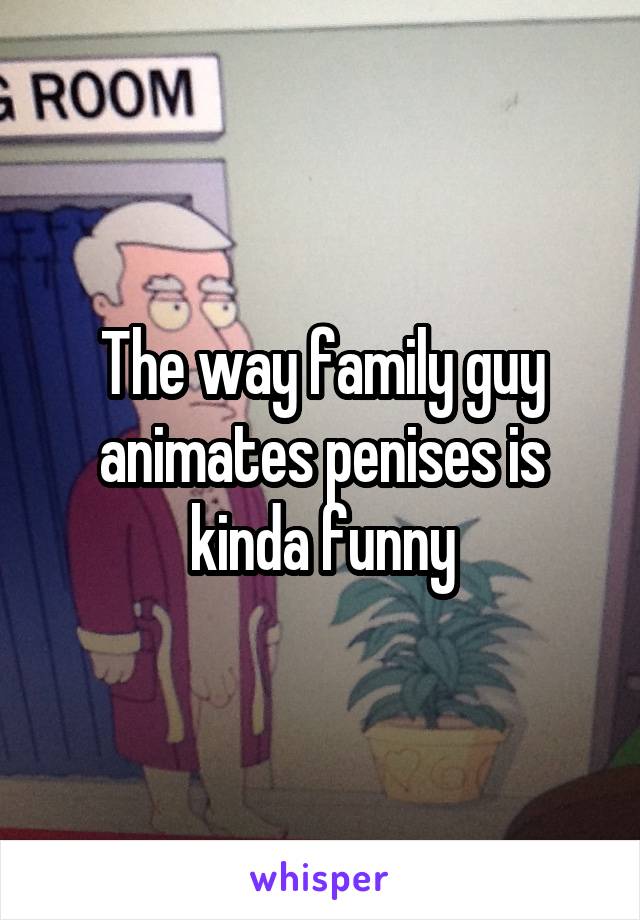 The way family guy animates penises is kinda funny