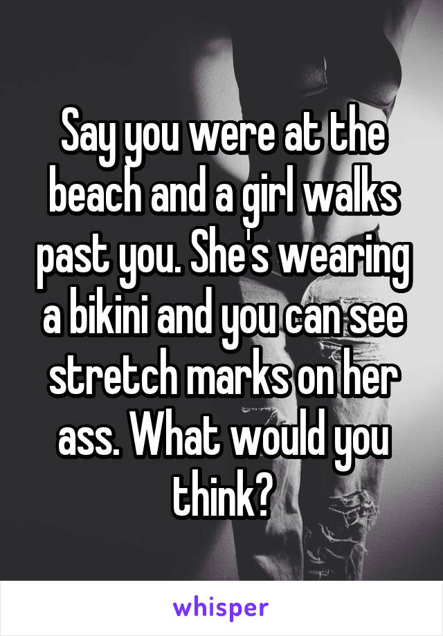 Say you were at the beach and a girl walks past you. She's wearing a bikini and you can see stretch marks on her ass. What would you think?