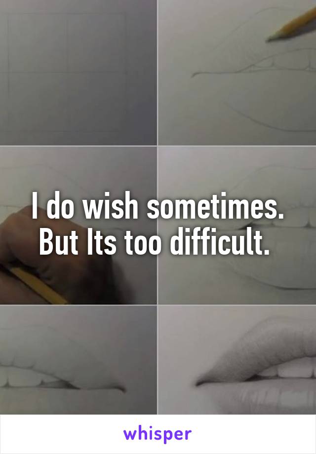 I do wish sometimes. But Its too difficult. 