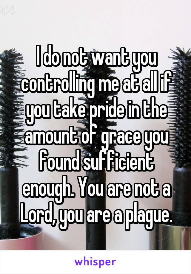 I do not want you controlling me at all if you take pride in the amount of grace you found sufficient enough. You are not a Lord, you are a plague.