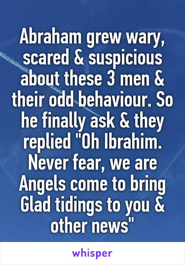 Abraham grew wary, scared & suspicious about these 3 men & their odd behaviour. So he finally ask & they replied "Oh Ibrahim. Never fear, we are Angels come to bring Glad tidings to you & other news"