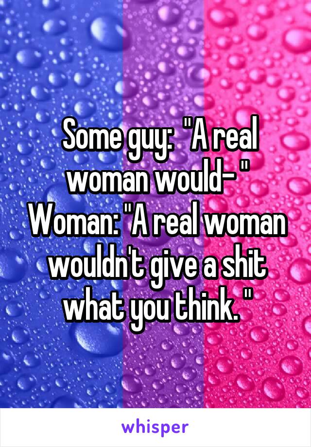  Some guy:  "A real woman would- "
Woman: "A real woman wouldn't give a shit what you think. "