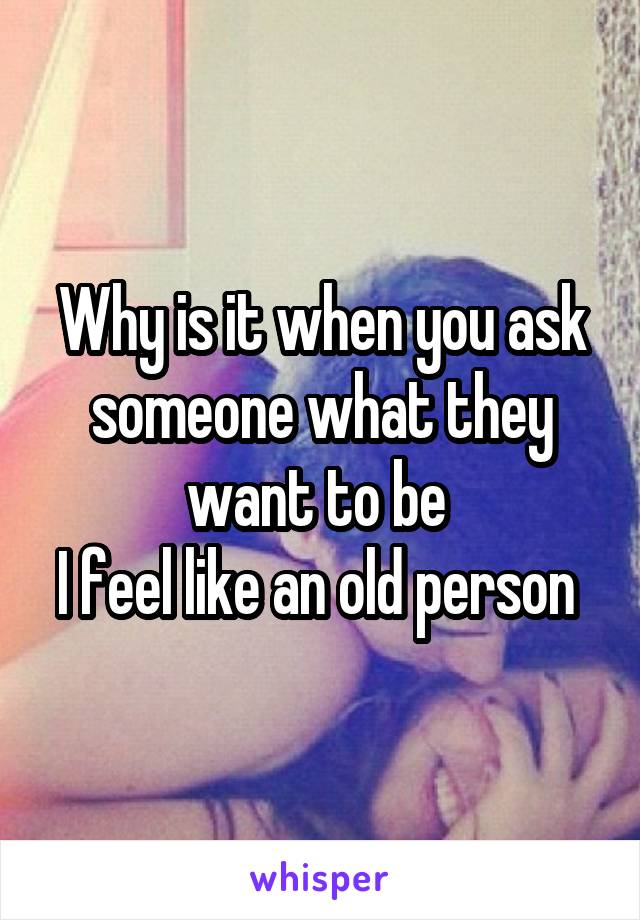 Why is it when you ask someone what they want to be 
I feel like an old person 