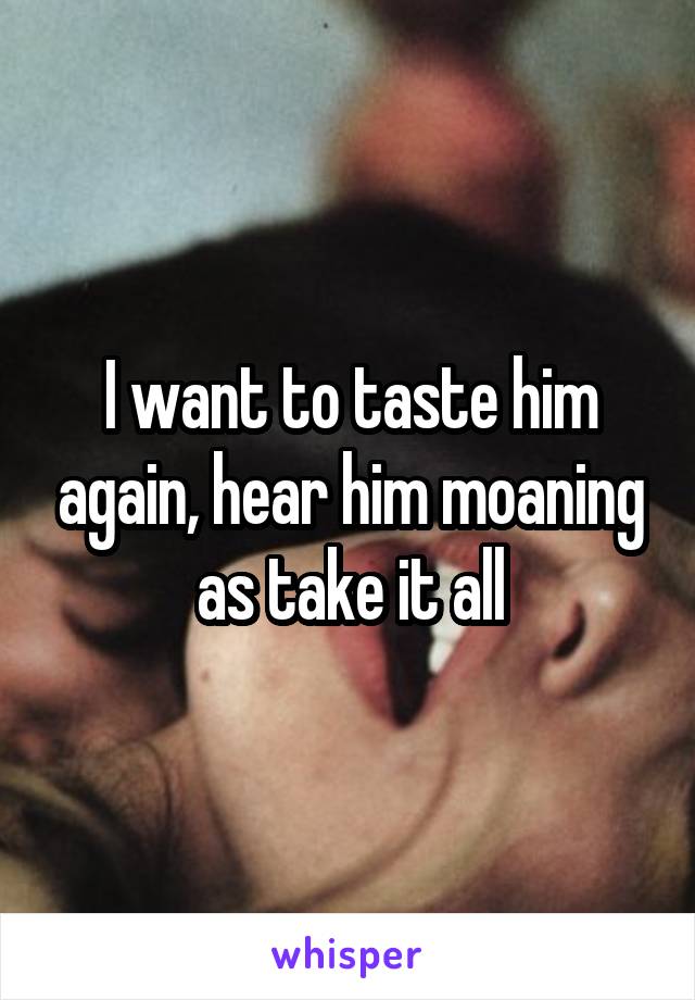 I want to taste him again, hear him moaning as take it all