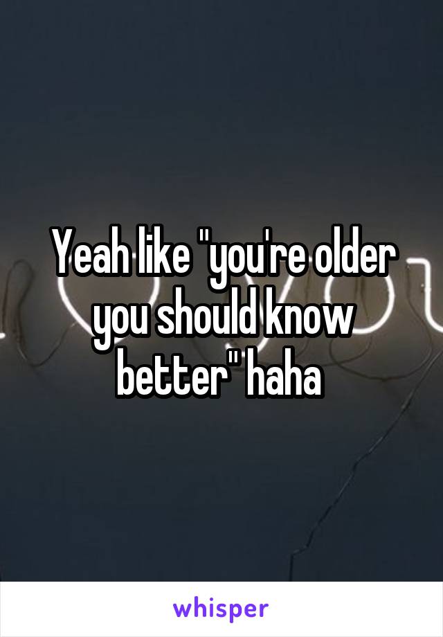 Yeah like "you're older you should know better" haha 