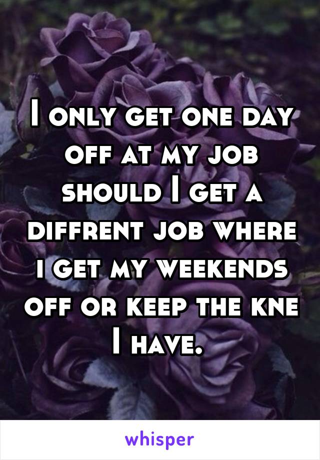 I only get one day off at my job should I get a diffrent job where i get my weekends off or keep the kne I have. 