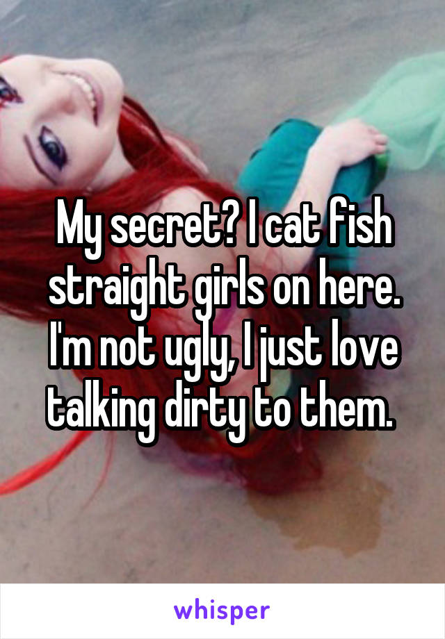 My secret? I cat fish straight girls on here. I'm not ugly, I just love talking dirty to them. 