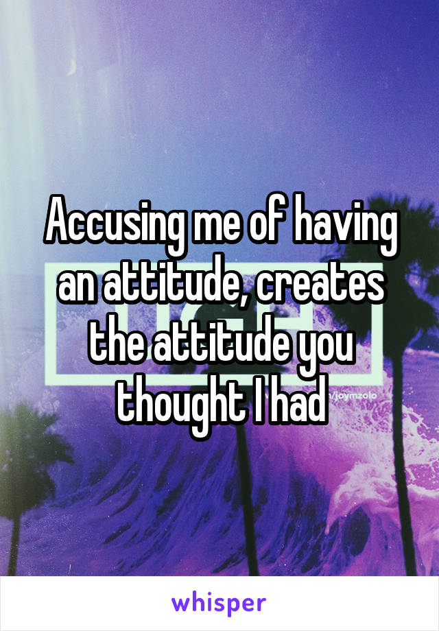 Accusing me of having an attitude, creates the attitude you thought I had