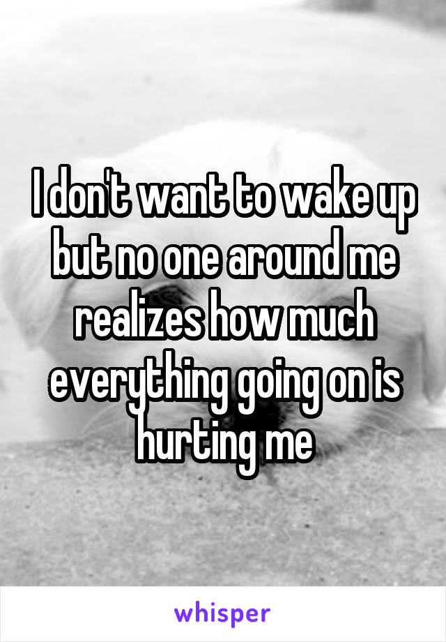 I don't want to wake up but no one around me realizes how much everything going on is hurting me