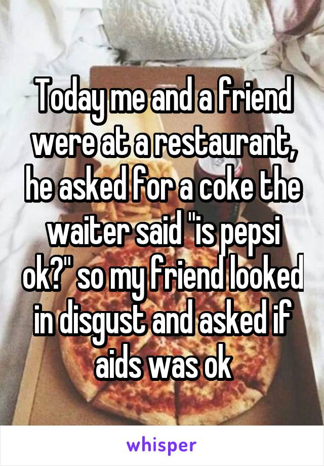 Today me and a friend were at a restaurant, he asked for a coke the waiter said "is pepsi ok?" so my friend looked in disgust and asked if aids was ok