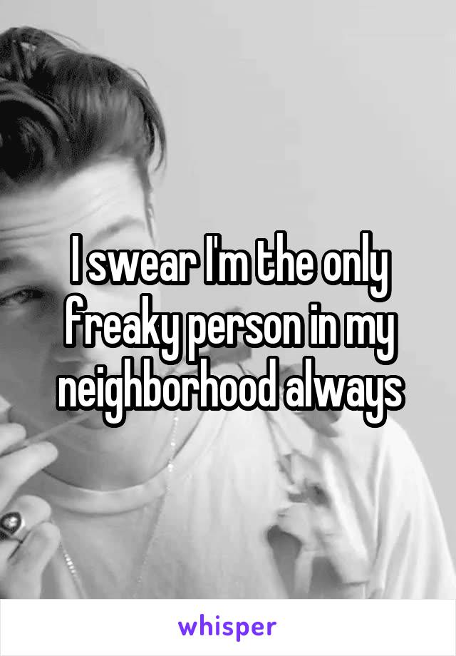 I swear I'm the only freaky person in my neighborhood always