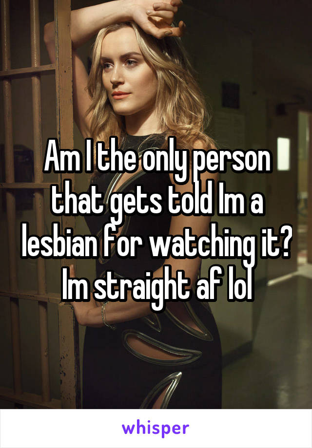 Am I the only person that gets told Im a lesbian for watching it? Im straight af lol