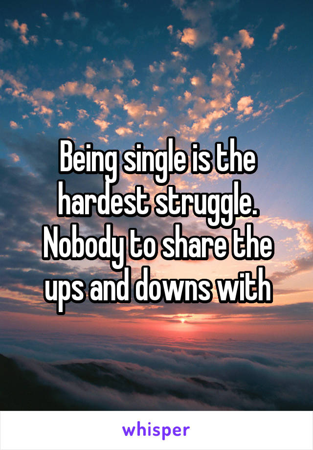 Being single is the hardest struggle. Nobody to share the ups and downs with