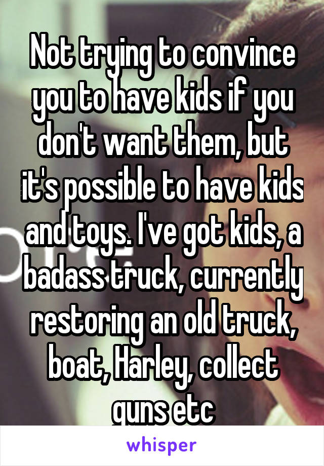 Not trying to convince you to have kids if you don't want them, but it's possible to have kids and toys. I've got kids, a badass truck, currently restoring an old truck, boat, Harley, collect guns etc