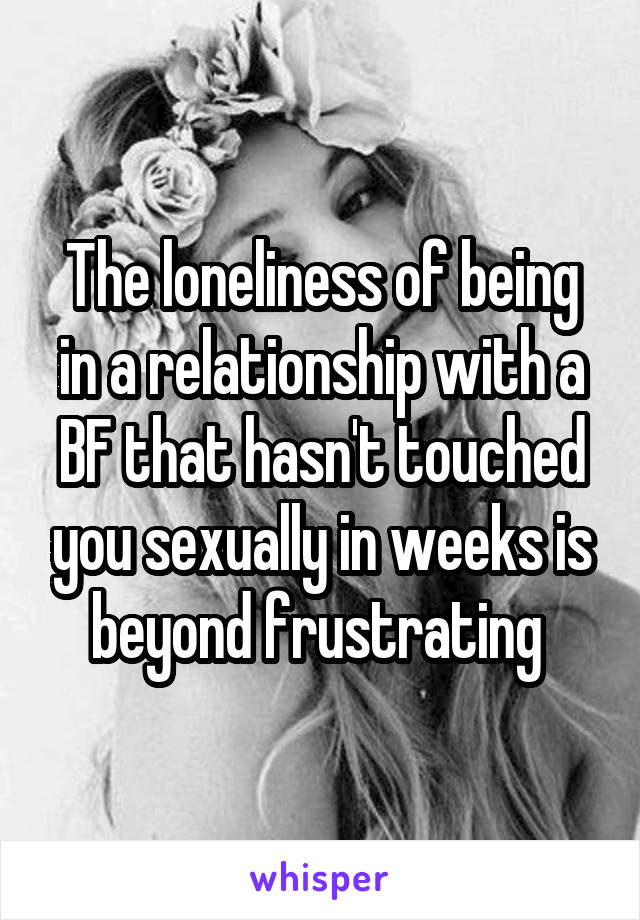 The loneliness of being in a relationship with a BF that hasn't touched you sexually in weeks is beyond frustrating 