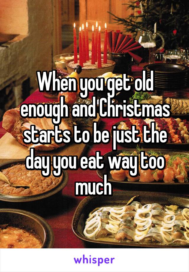 When you get old enough and Christmas starts to be just the day you eat way too much 