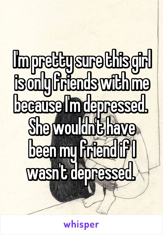 I'm pretty sure this girl is only friends with me because I'm depressed. 
She wouldn't have been my friend if I wasn't depressed. 