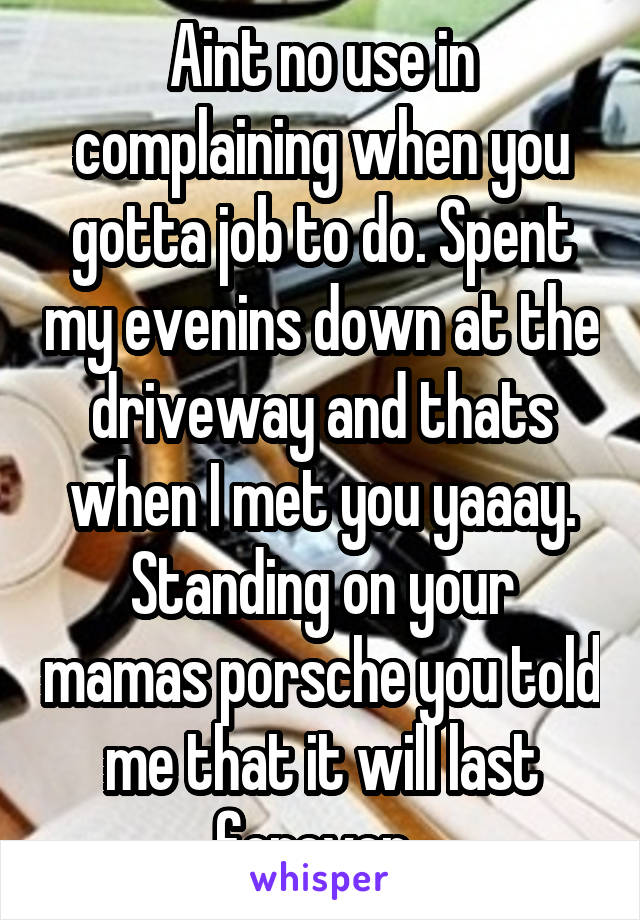Aint no use in complaining when you gotta job to do. Spent my evenins down at the driveway and thats when I met you yaaay. Standing on your mamas porsche you told me that it will last forever. 