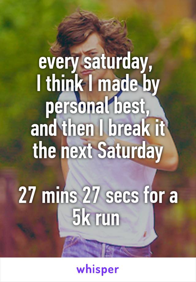 every saturday, 
I think I made by personal best,
and then I break it the next Saturday

27 mins 27 secs for a 5k run 