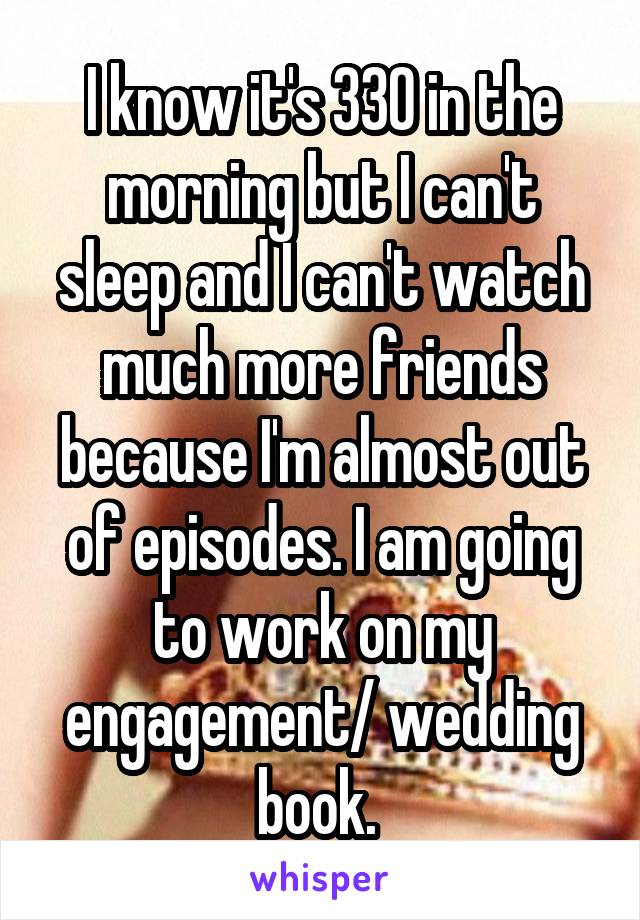 I know it's 330 in the morning but I can't sleep and I can't watch much more friends because I'm almost out of episodes. I am going to work on my engagement/ wedding book. 