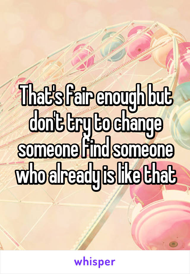 That's fair enough but don't try to change someone find someone who already is like that