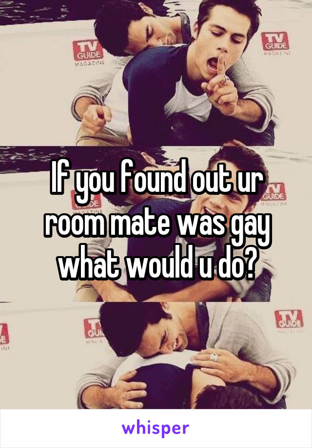 If you found out ur room mate was gay what would u do?