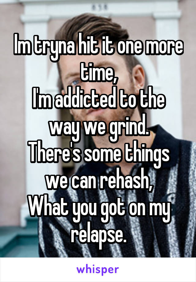 Im tryna hit it one more time,
I'm addicted to the way we grind.
There's some things we can rehash,
What you got on my relapse.