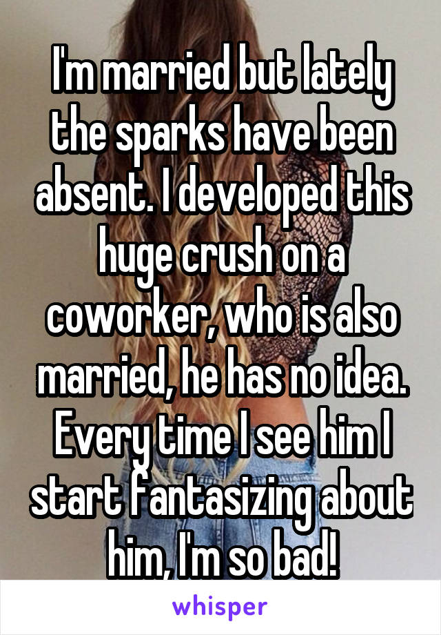 I'm married but lately the sparks have been absent. I developed this huge crush on a coworker, who is also married, he has no idea. Every time I see him I start fantasizing about him, I'm so bad!