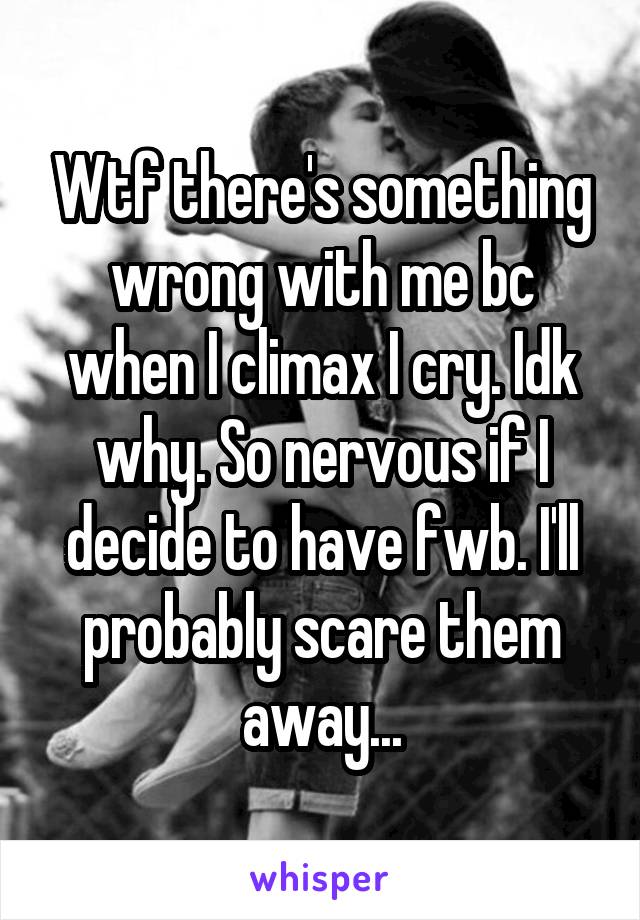 Wtf there's something wrong with me bc when I climax I cry. Idk why. So nervous if I decide to have fwb. I'll probably scare them away...