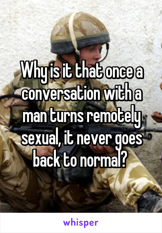 Why is it that once a conversation with a man turns remotely sexual, it never goes back to normal? 