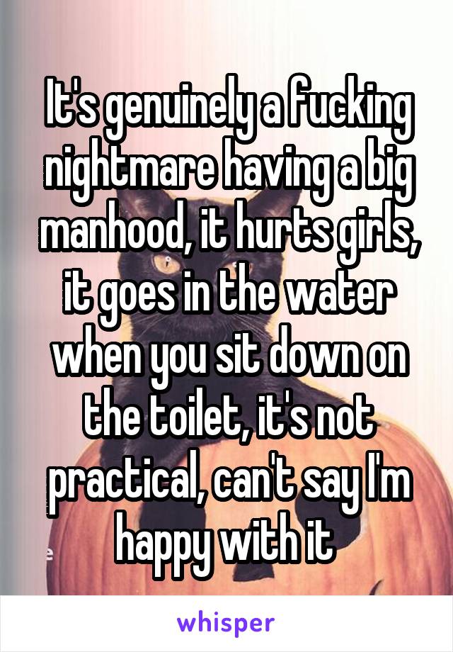 It's genuinely a fucking nightmare having a big manhood, it hurts girls, it goes in the water when you sit down on the toilet, it's not practical, can't say I'm happy with it 