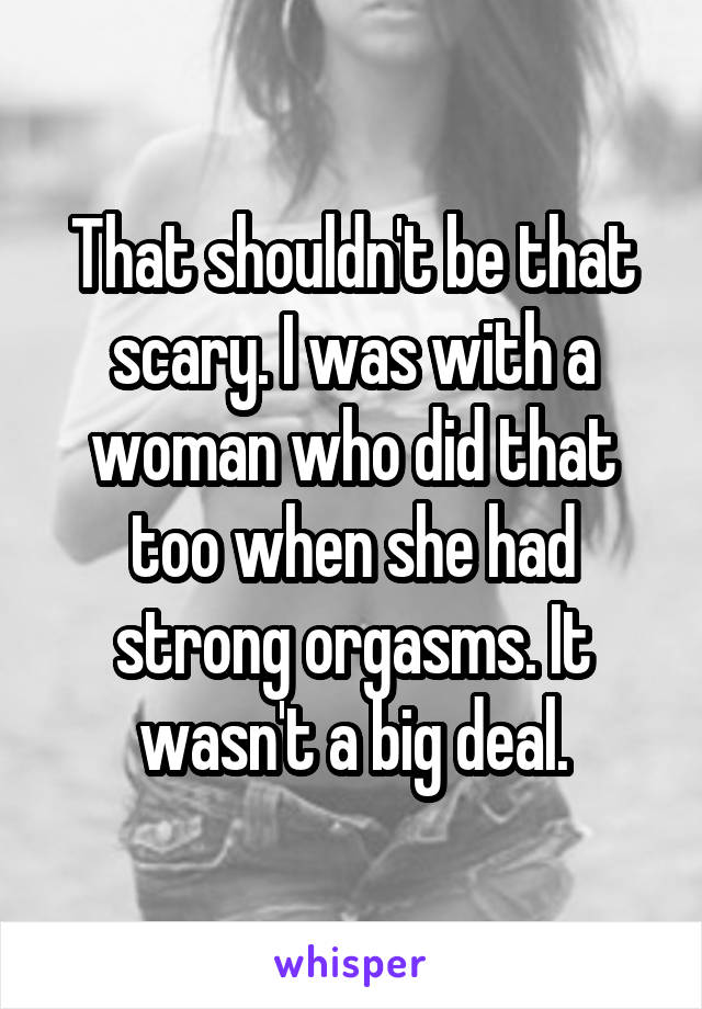 That shouldn't be that scary. I was with a woman who did that too when she had strong orgasms. It wasn't a big deal.