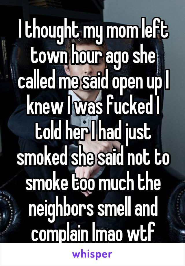 I thought my mom left town hour ago she called me said open up I knew I was fucked I told her I had just smoked she said not to smoke too much the neighbors smell and complain lmao wtf