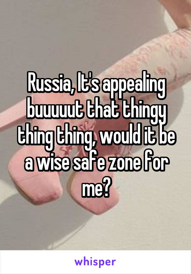 Russia, It's appealing buuuuut that thingy thing thing, would it be a wise safe zone for me?