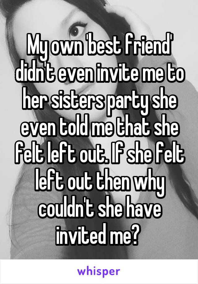 My own 'best friend' didn't even invite me to her sisters party she even told me that she felt left out. If she felt left out then why couldn't she have invited me? 