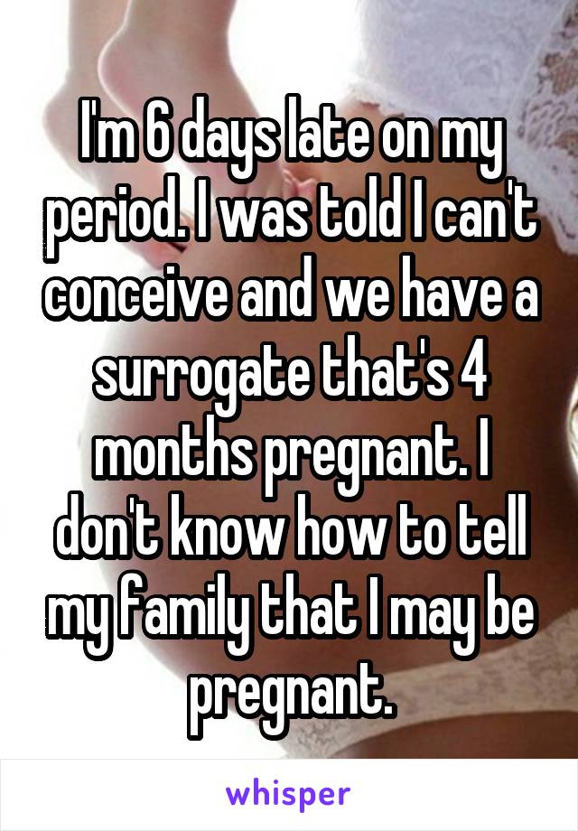 I'm 6 days late on my period. I was told I can't conceive and we have a surrogate that's 4 months pregnant. I don't know how to tell my family that I may be pregnant.