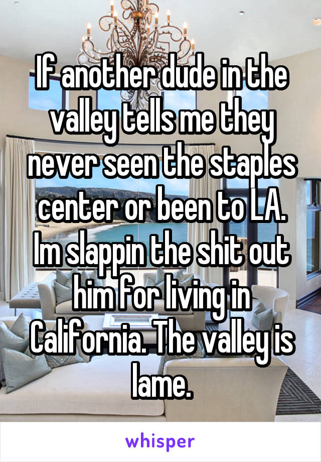 If another dude in the valley tells me they never seen the staples center or been to LA. Im slappin the shit out him for living in California. The valley is lame.