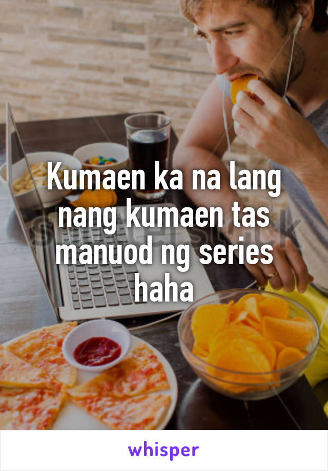 Kumaen ka na lang nang kumaen tas manuod ng series haha