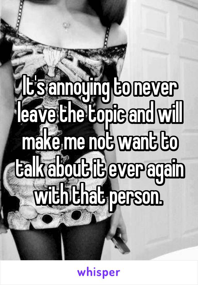 It's annoying to never leave the topic and will make me not want to talk about it ever again with that person. 