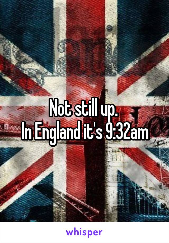 Not still up. 
In England it's 9:32am